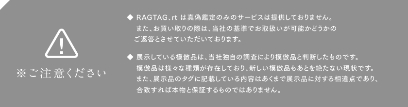 ※ご注意ください　◆ RAGTAG、rt は真偽鑑定のみのサービスは提供しておりません。また、お買い取りの際は、当社の基準でお取扱いが可能かどうかのご返答とさせていただいております。◆ 展示している模倣品は、当社独自の調査により模倣品と判断したものです。模倣品は様々な種類が存在しており、新しい模倣品もあとを絶たない現状です。また、展示品のタグに記載している内容はあくまで展示品に対する相違点であり、合致すれば本物と保証するものではありません。