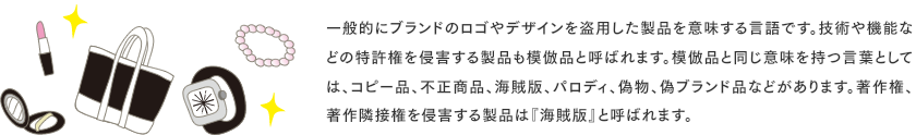 一般的にブランドのロゴやデザインを盗用した製品を意味する言語です。技術や機能などの特許権を侵害する製品も模倣品と呼ばれます。模倣品と同じ意味を持つ言葉としては、コピー品、不正商品、海賊版、パロディ、偽物、偽ブランド品などがあります。著作権、 著作隣接権を侵害する製品は『海賊版』と呼ばれます。