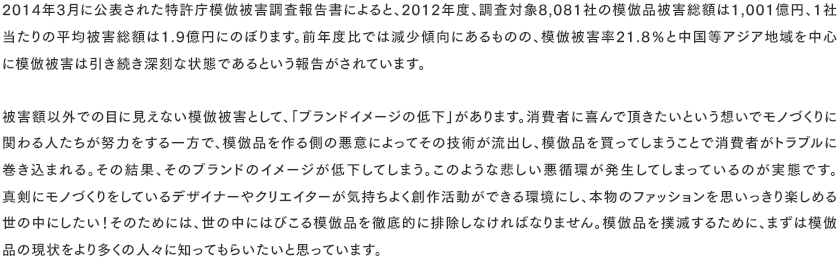 2014年3月に公表された特許庁模倣被害調査報告書によると、2012年度、調査対象8,081社の模倣品被害総額は1,001億円、1社当たりの平均被害総額は1.9億円にのぼります。前年度比では減少傾向にあるものの、模倣被害率21.8％と中国等アジア地域を中心 に模倣被害は引き続き深刻な状態であるという報告がされています。  被害額以外での目に見えない模倣被害として、「ブランドイメージの低下」があります。消費者に喜んで頂きたいという想いでモノづくりに関わる人たちが努力をする一方で、模倣品を作る側の悪意によってその技術が流出し、模倣品を買ってしまうことで消費者がトラブルに巻き込まれる。その結果、そのブランドのイメージが低下してしまう。このような悲しい悪循環が発生してしまっているのが実態です。 真剣にモノづくりをしているデザイナーやクリエイターが気持ちよく創作活動ができる環境にし、本物のファッションを思いっきり楽しめる世の中にしたい！そのためには、世の中にはびこる模倣品を徹底的に排除しなければなりません。模倣品を撲滅するために、まずは模倣 品の現状をより多くの人々に知ってもらいたいと思っています。