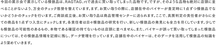 今回の展示会で展示している模倣品は、RAGTAG、rtで過去に買い取ってしまった品物です。ですが、そのような品物も絶対に店頭に並べることがないよう、万全のチェック態勢を整えています。まず、お買い取りの際に、店舗在中のバイヤーが査定時に１点ずつ模倣品でないかどうかのチェックを行います。ご商談成立後、お買い取り品は商品管理センターに送られます。ここで、真贋判定の責任者がさらに全ての商品を１点ずつ入念にチェックします。各責任者は日々模倣品の研究を行い、新しい模倣品の発見にも全力を尽くしています。少しでも模倣品の可能性のあるもの、本物である確証の持てないものは店頭に並べません。また、バイヤーが誤って買い取ってしまった模倣品については、その模倣品情報を記録に残し、データ管理を行っています。店舗在中のバイヤーは、そのデータを活用して模倣品の知識を より深めていきます。